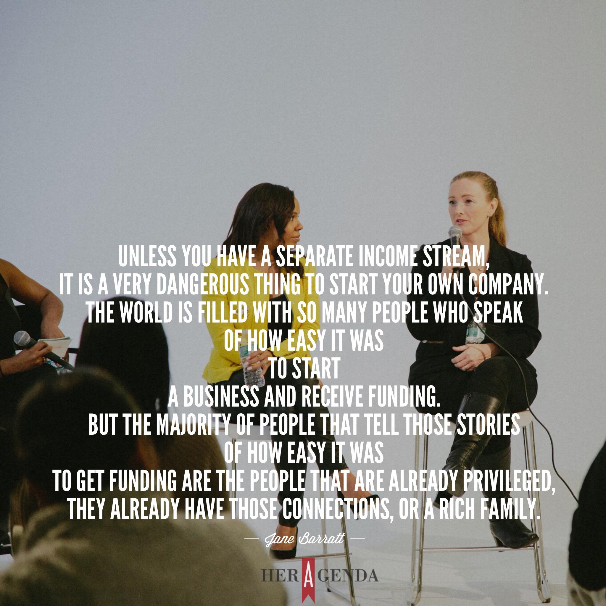 "nless you have a separate income stream, it is a very dangerous thing to start your own company. The world is filled with so many people who speak of how easy it was to start a business and receive funding. But the majority of people that tell those stories of how easy it was to get funding are the people that are already privileged, they already have those connections, or a rich family." -Jane Barratt, CEO Goldbean via Her Agenda