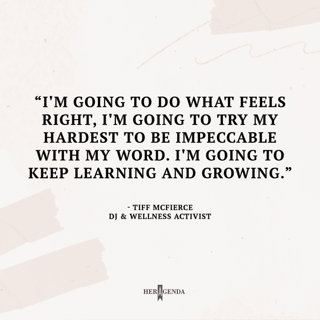 I'm going to do what feels right, I'm going to try my hardest to be impeccable with my word. I'm going to keep learning and growing. - Tiff McFierce