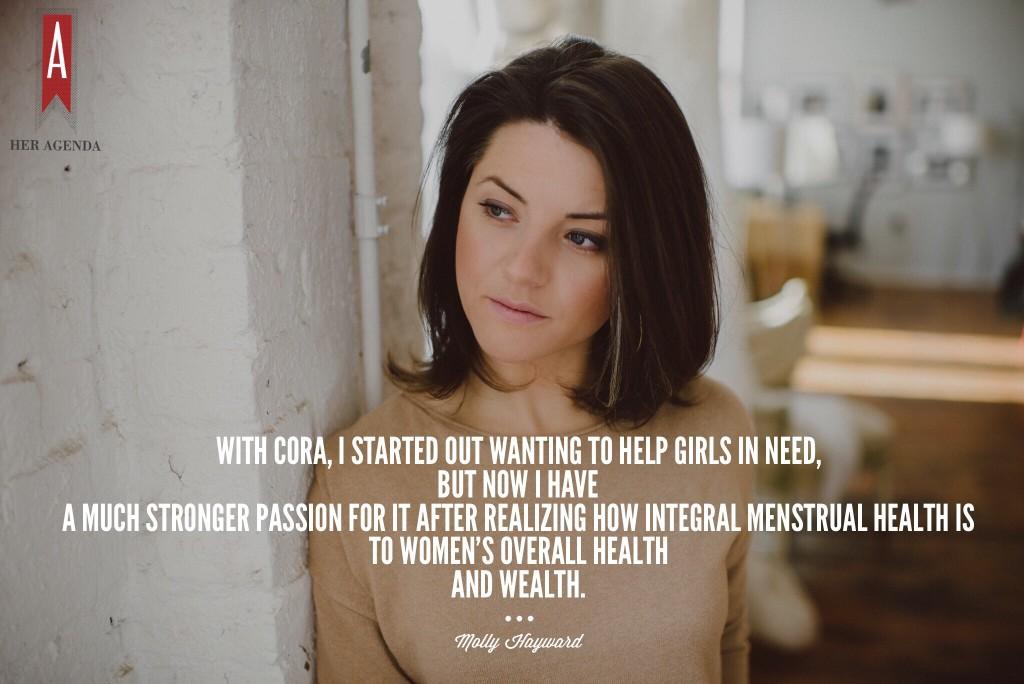 "Now with Cora, I started out wanting to help girls in need, but now I have a much stronger passion for it [after] realizing how integral menstrual health is to women’s overall health and wealth." -Molly Hayward founder Cora via Her Agenda