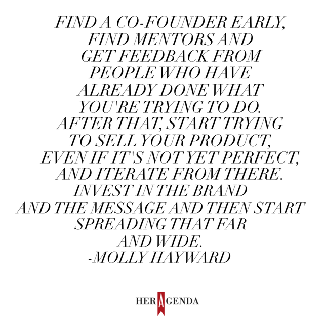 "My advice to young entrepreneurs is to find a co-founder early, find mentors and get feedback from people who have already done what you're trying to do. After that, start trying to sell your product, even if it's not yet perfect, and iterate from there. Invest in the brand and the message and then start spreading that far and wide." -Molly Hayward via Her Agenda