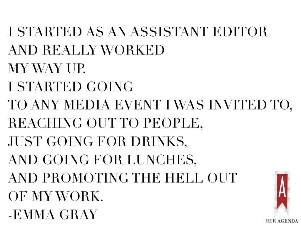 “Once I was at the Huffington Post I started as an assistant editor and really worked my way up. I started going to any media event I was invited to, reaching out to people, just going for drinks, and going for lunches, and promoting the hell out of my work.” -Emma Gray, Women's Editor The Huffington Post via Her Agenda