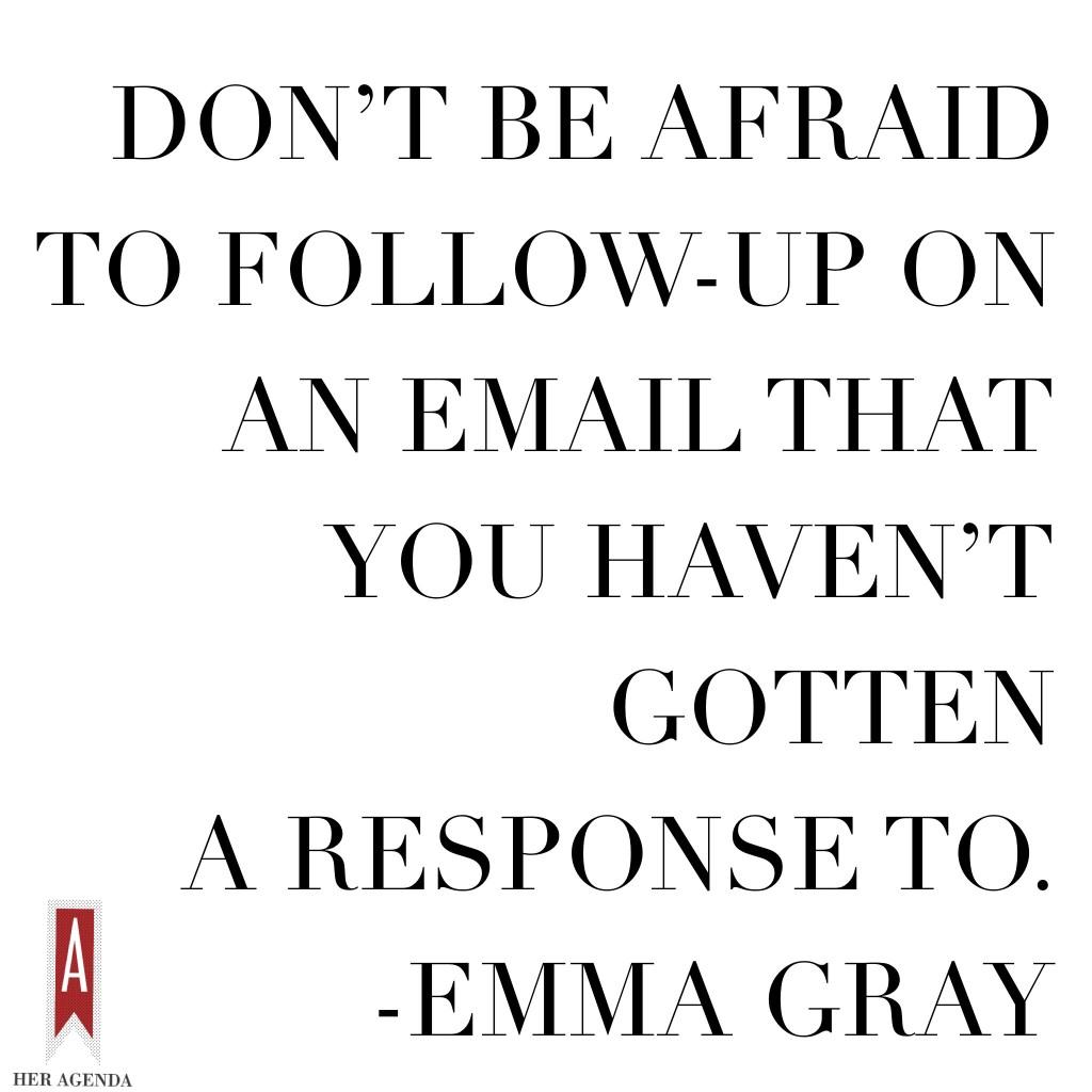 " “Don’t be afraid to follow-up on an email that you haven’t gotten a response to." -Emma Gray, Executive Women's Editor The Huffington Post via Her Agenda