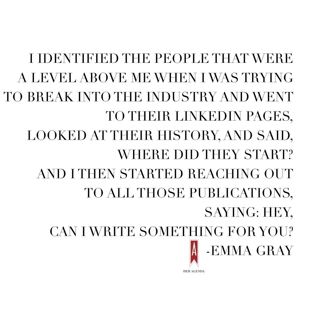 “I identified the people that were a level above me when I was trying to break into the industry and went to their LinkedIn pages, looked at their history, and said, ‘Where did they start?’ And I then started reaching out to all those publications, saying, ‘Hey, can I write something for you?’” -EMMA GRAY, HUFFINGTON POST WOMEN'S EDITOR VIA HER AGENDA