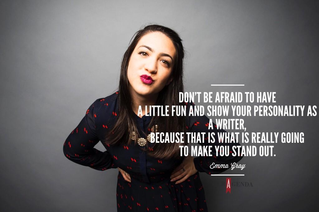 "...don't be afraid to have a little fun and show your personality as a writer, because that is what is really going to make you stand out." Emma Gray, executive Women's editor The Huffington Post via Her Agenda