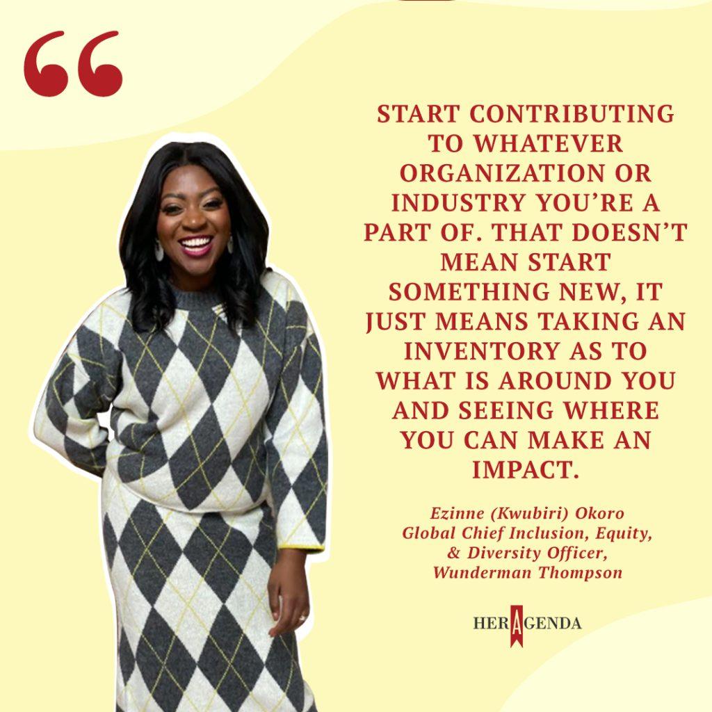 "Start contributing to whatever organization or industry you’re a part of. That doesn’t mean start something new, it just means taking an inventory as to what is around you and seeing where you can make an impact." - Ezinne (Kwubiri) Okoro via Her Agenda