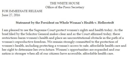 White House Statement by the President   THE WHITE HOUSE Office of the Press Secretary FOR IMMEDIATE RELEASE June 27, 2016   Statement by the President on Whole Woman’s Health v. Hellerstedt   I am pleased to see the Supreme Court protect women's rights and health today. As the brief filed by the Solicitor General makes clear and as the Court affirmed today, these restrictions harm women's health and place an unconstitutional obstacle in the path of a woman's reproductive freedom. We remain strongly committed to the protection of women's health, including protecting a woman's access to safe, affordable health care and her right to determine her own future. Women’s opportunities are expanded and our nation is stronger when all of our citizens have accessible, affordable health care.