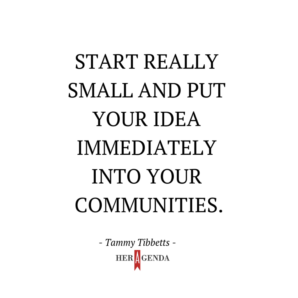 "Start really small and put your idea immediately into your communities." -Tammy Tibbetts via Her Agenda