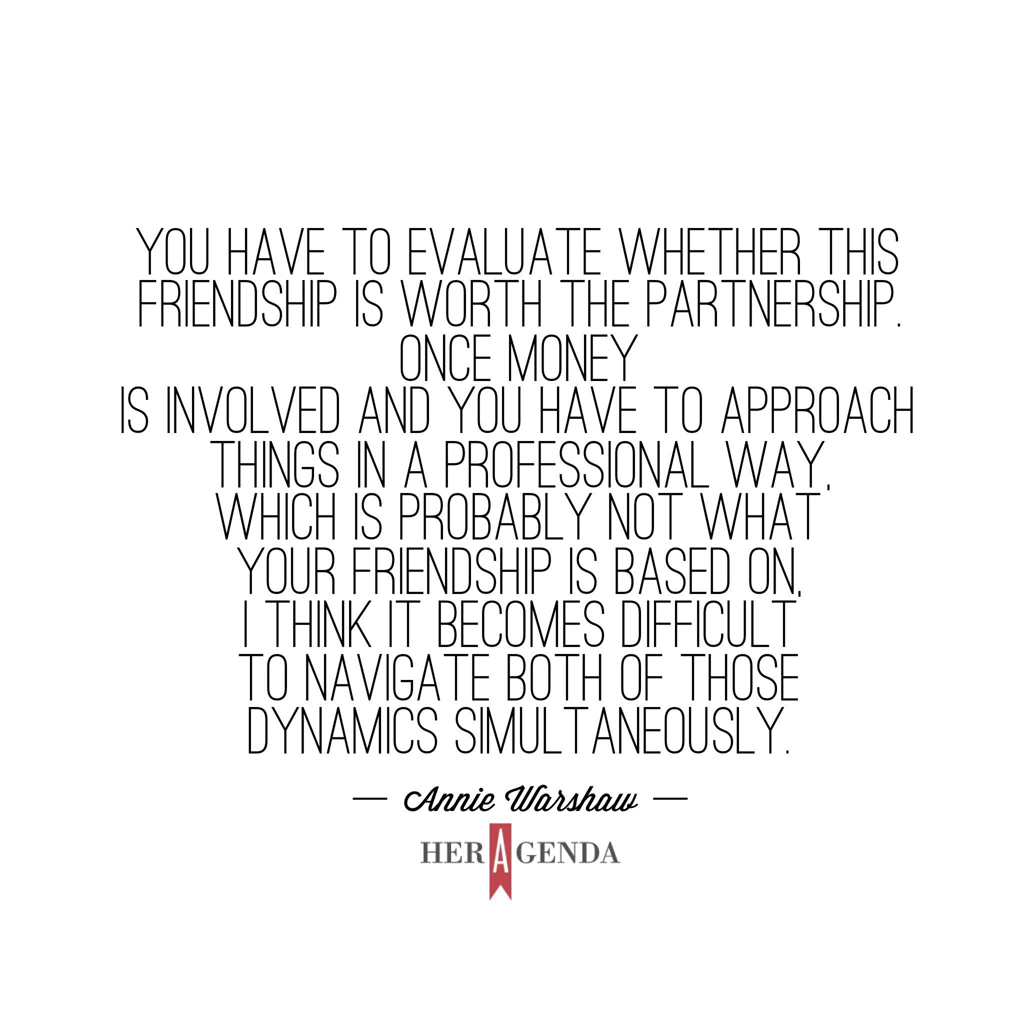 ". You have to evaluate whether this partnership is worth the friendship. Once money is involved and you have to approach things in a professional way, which is probably not what your friendship is based on, I think it becomes difficult to navigate both of those dynamics simultaneously." -Annie Warshaw Mission Propelle via Her Agenda