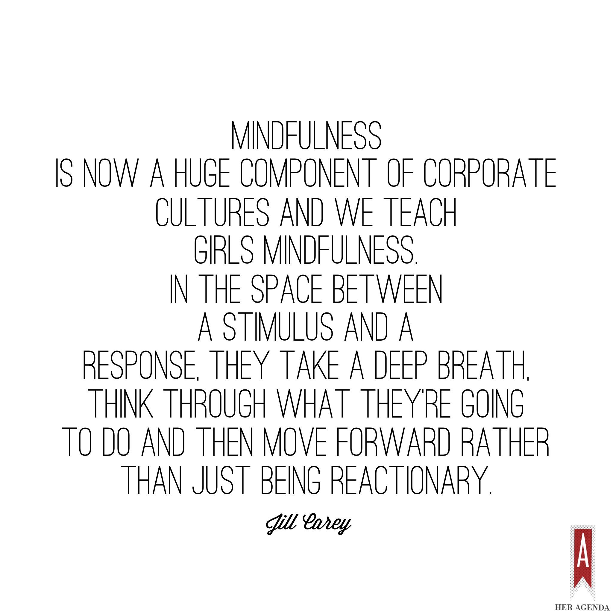 "Mindfulness is now a huge component of corporate cultures and we teach girls mindfulness. In the space between a stimulus and a response, they take a deep breath, think through what they’re going to do and then move forward rather than just being reactionary." -Jill Carey  Mission Propelle via Her Agenda