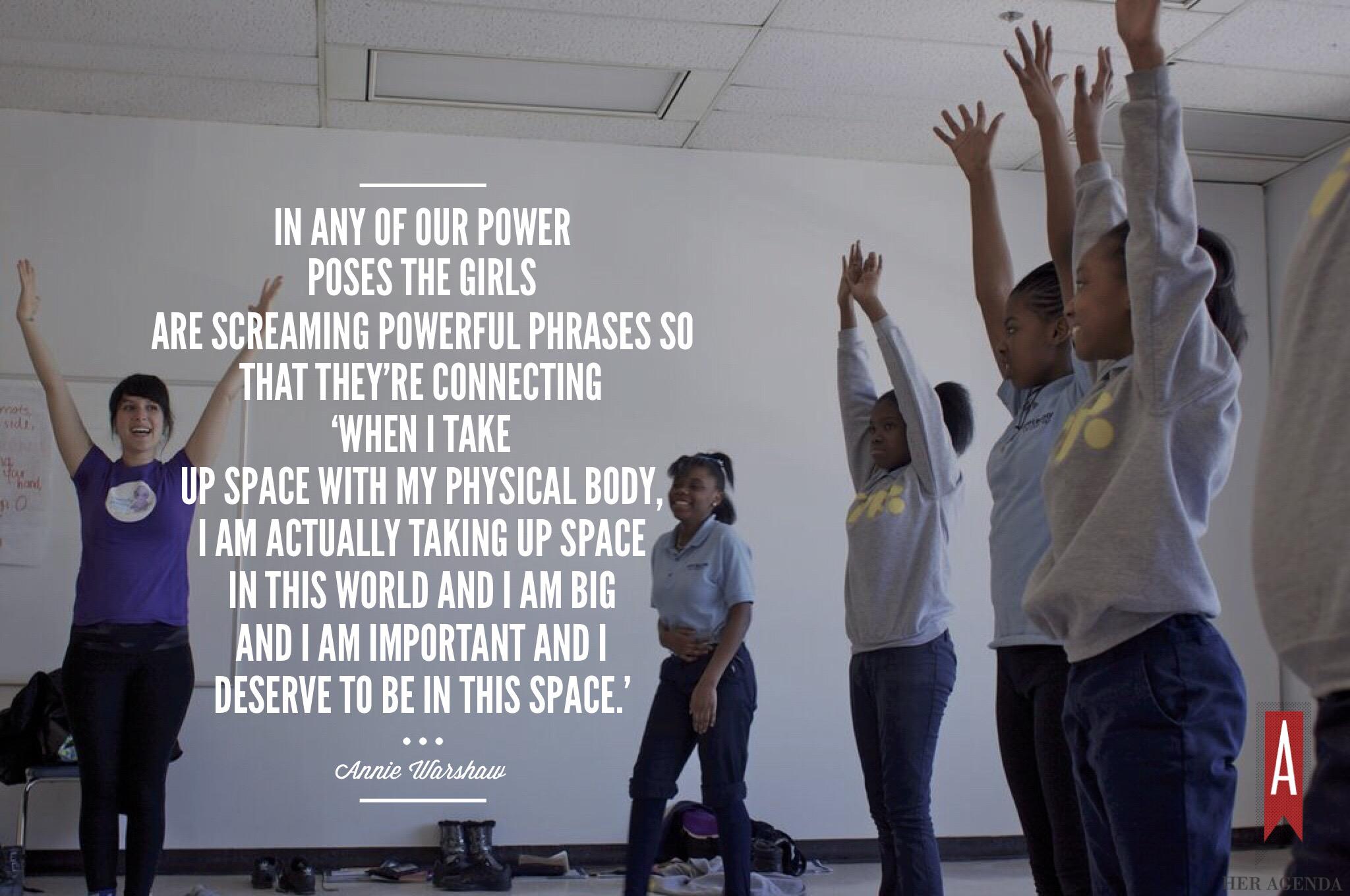 "in any of our power poses the girls are screaming powerful phrases so that they’re connecting ‘when I take up space with my physical body, I am actually taking up space in this world and I am big and I am important and I deserve to be in this space.'" -Annie Warshaw Mission Propelle via Her Agenda