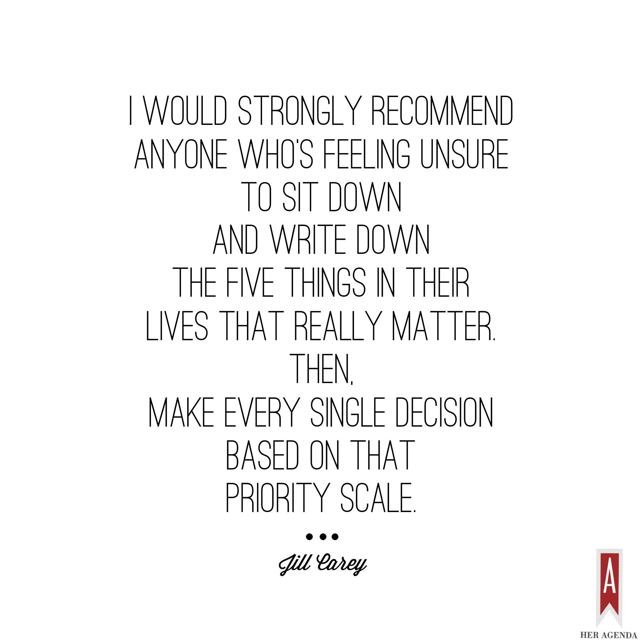 "I would strongly recommend anyone who's feeling unsure to sit down and write down the five things in their lives that really matter. Then, make every single decision based on that priority scale." -Jill Carey Mission Propelle, via Her Agenda