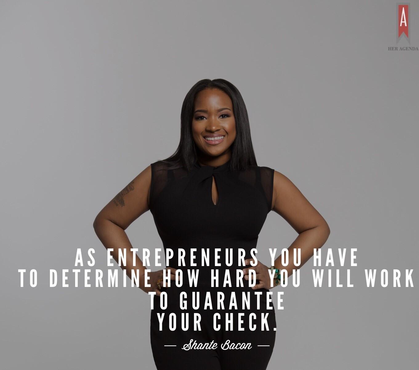 "...as entrepreneurs you have to determine how hard you will work to guarantee your check. It means there may be a month where several clients are paying late and there is no check, and you can’t freak out, you can’t melt down, you have to get into double shooting mode and figure out what you’re going to do." -Shante Bacon via Her Agenda