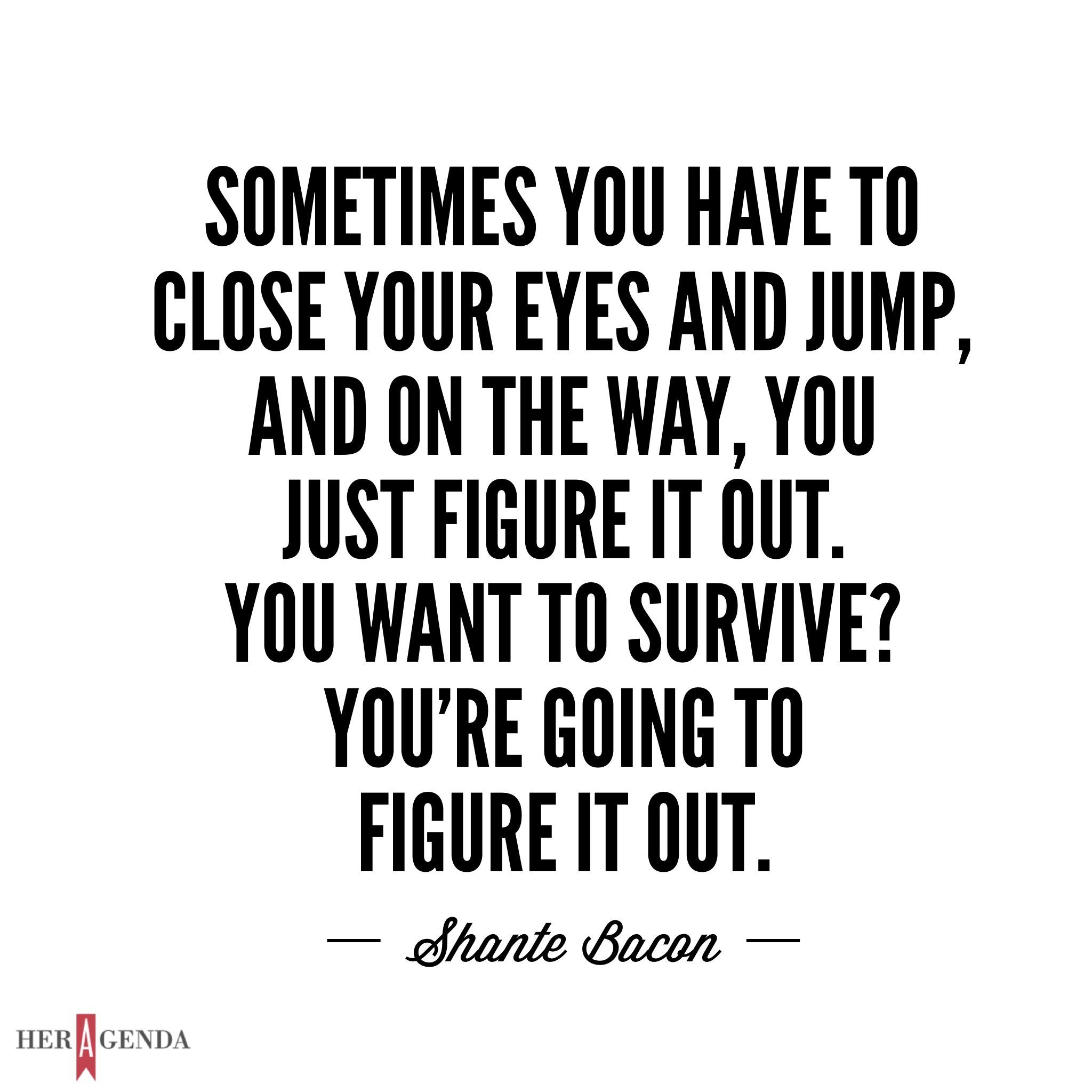 "Sometimes you close your eyes and you jump, and on the way, you just figure it out. You want to survive? You’re going to figure it out." -Shante Bacon via Her Agenda