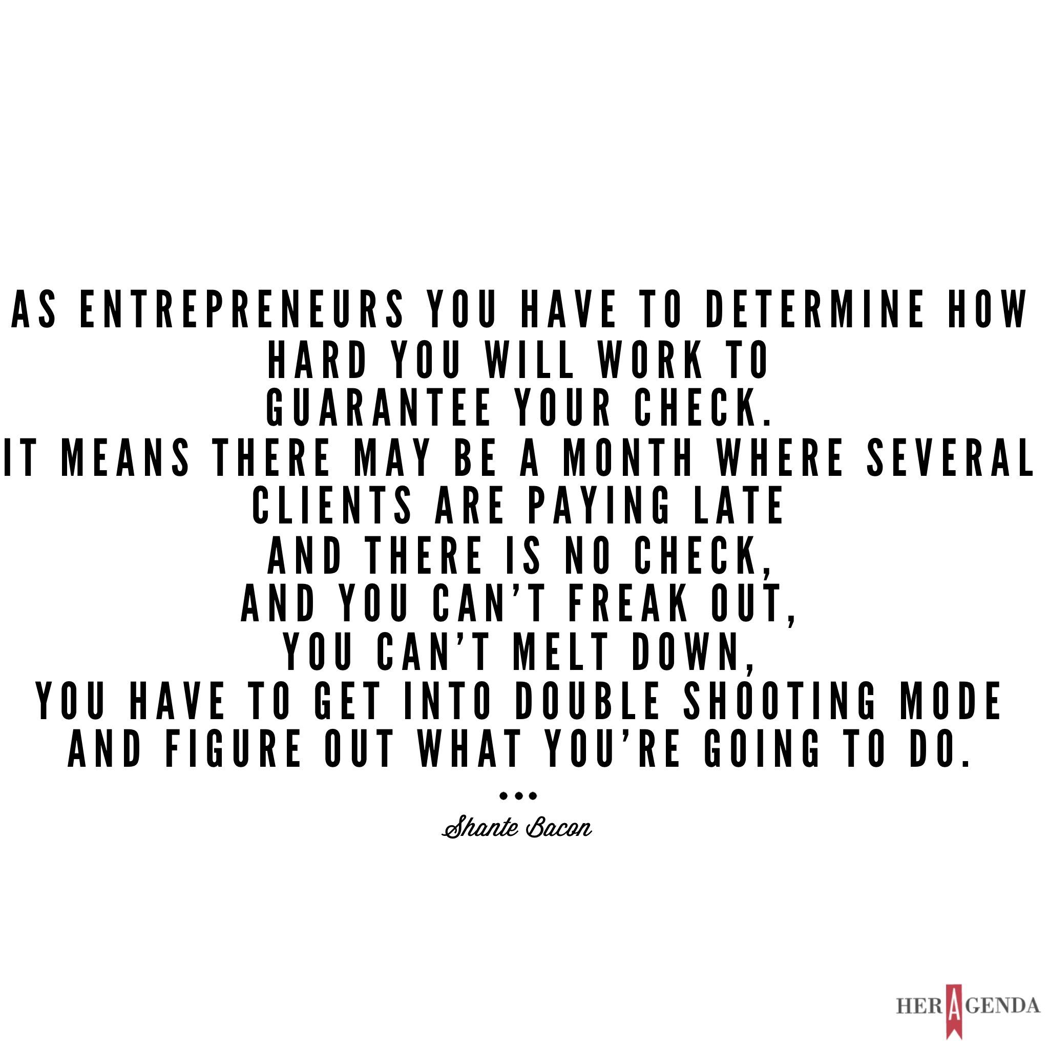 "...as entrepreneurs you have to determine how hard you will work to guarantee your check. It means there may be a month where several clients are paying late and there is no check, and you can’t freak out, you can’t melt down, you have to get into double shooting mode and figure out what you’re going to do." -Shante Bacon via Her Agenda