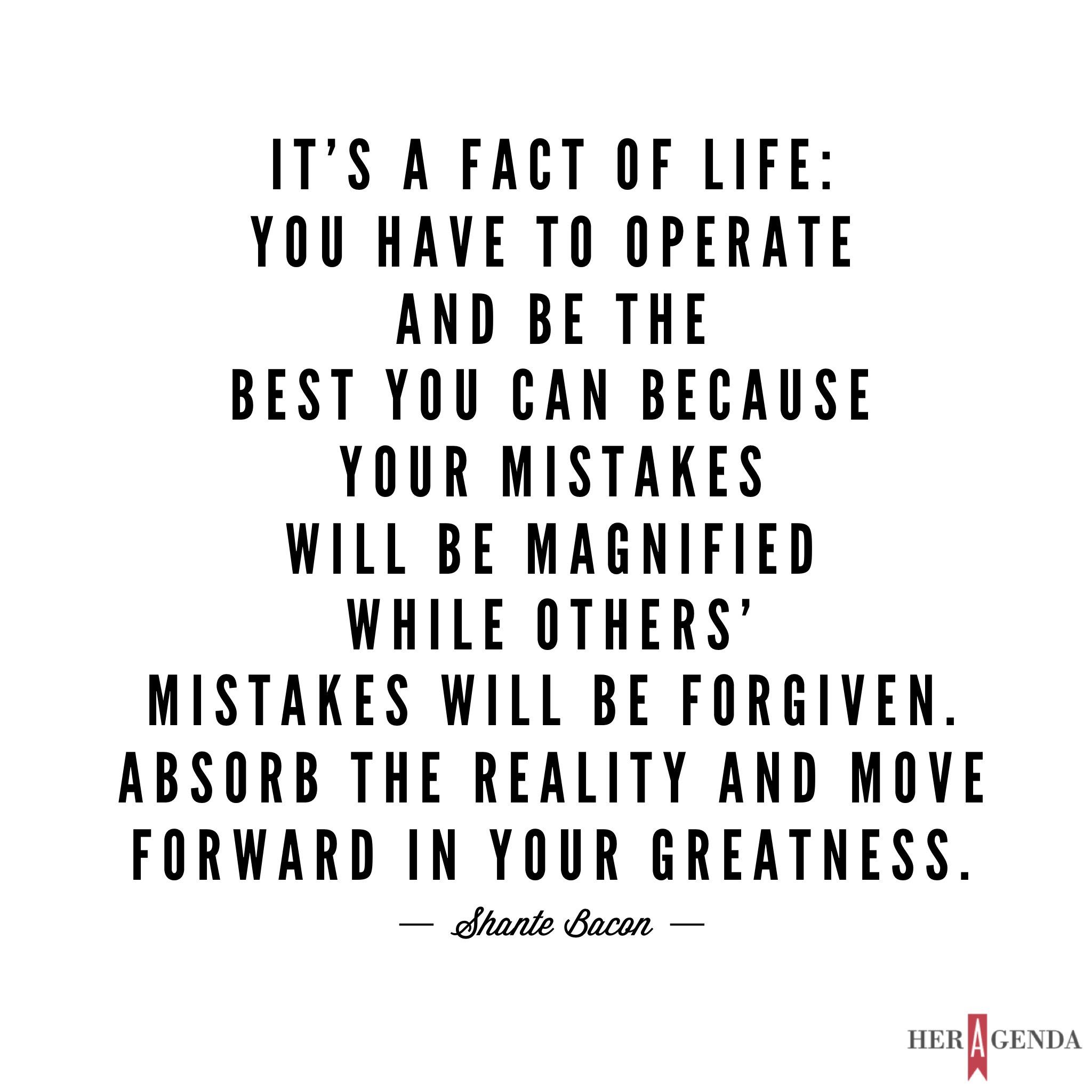 "It is a fact of life- you have to operate and be the best that you can be because your mistakes will be magnified while others’ mistakes will be forgiven. Absorb the reality and move forward in your greatness."-Shante Bacon via Her Agenda