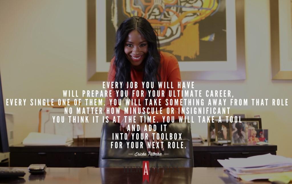 "Every job you will have will prepare you for your ultimate career, every single one of them. You will take something away from that role no matter how minuscule or insignificant you think it is at the time. You will take a tool and add it into your toolbox for your next role." -Ericka Pittman via Her Agenda