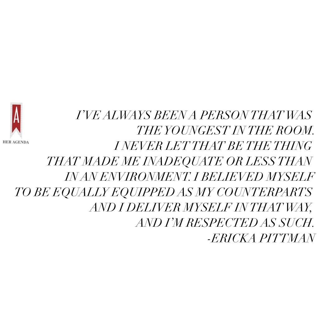 "I’ve always been a person that was the youngest in the room I graduated from high school very early, I was almost 17. I was really young in college, I was young starting out my career and throughout my career I’ve been fairly young when I look at my counterparts. I never let that be the thing that made me inadequate or less than in an environment. I believed myself to be equally equipped as my counterparts and I deliver myself in that way, and I’m respected as such. So, you know how we perceive ourselves internally is directly correlated to how people receive us." -Ericka Pittman via Her Agenda