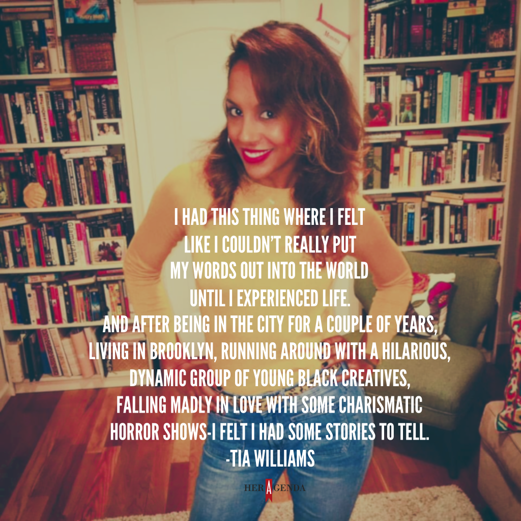 "I had this thing where, I felt like I couldn’t really put my words out into the world until I’d really experienced life. And after being in the city for a couple of years – living in Brooklyn, running around with a hilarious, dynamic group of young black creatives, falling madly in love with some charismatic horror shows – I felt like I had some stories to tell." -Tia Williams via Her Agenda