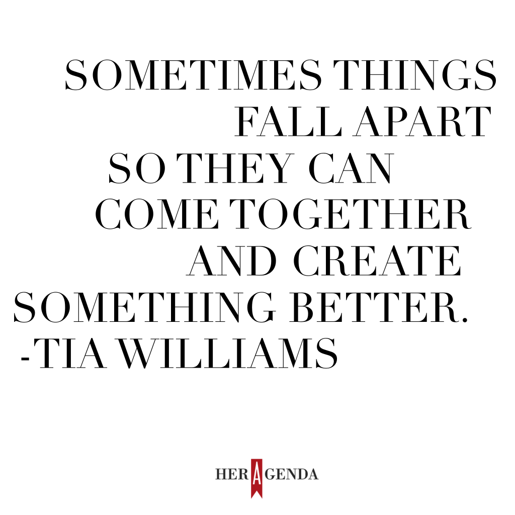 " sometimes things fall apart so they can come together and create something better." -Tia Williams via Her Agenda