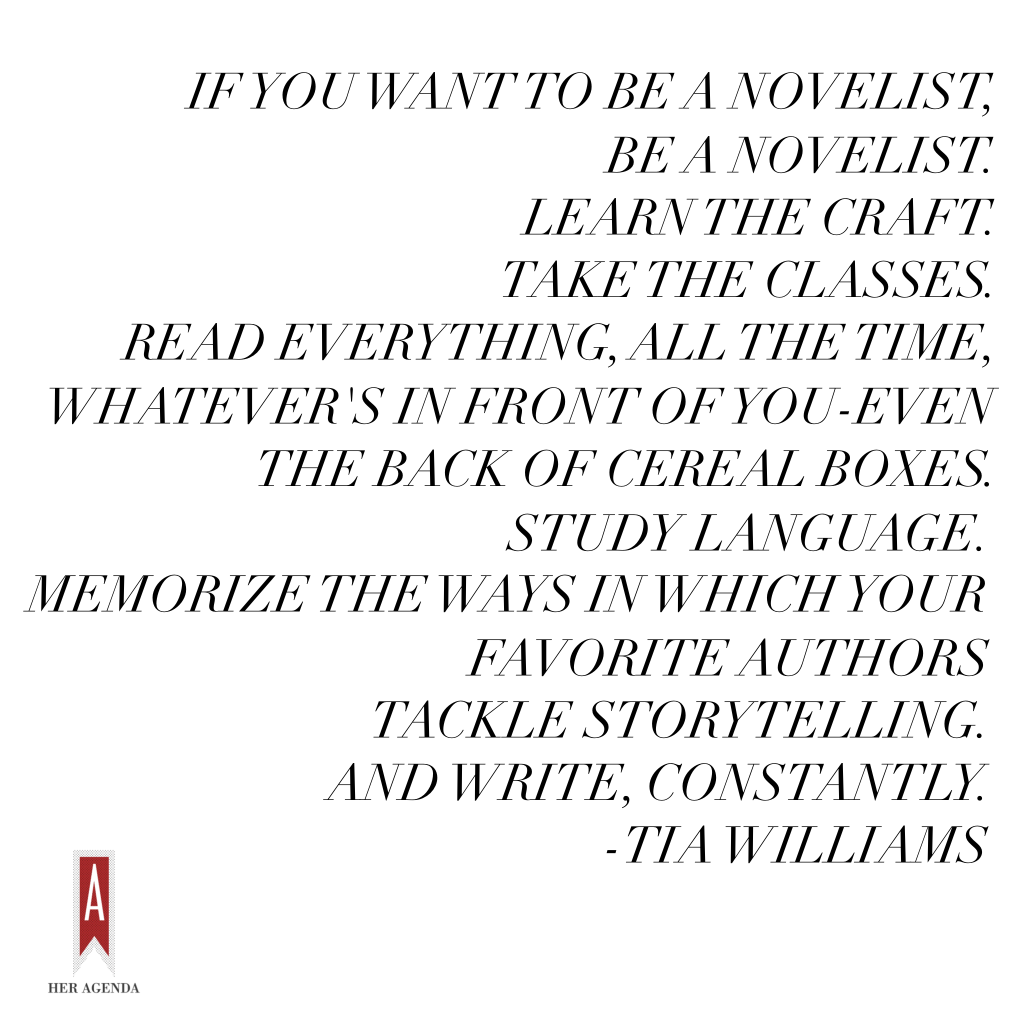 " If you want to be a novelist, be a novelist. Learn the craft. Take classes. Read everything, all the time, whatever’s in front of you -- even the back of cereal boxes. Study language. Memorize the ways in which your favorite authors tackle storytelling. And write, constantly." -Tia Williams via Her Agenda