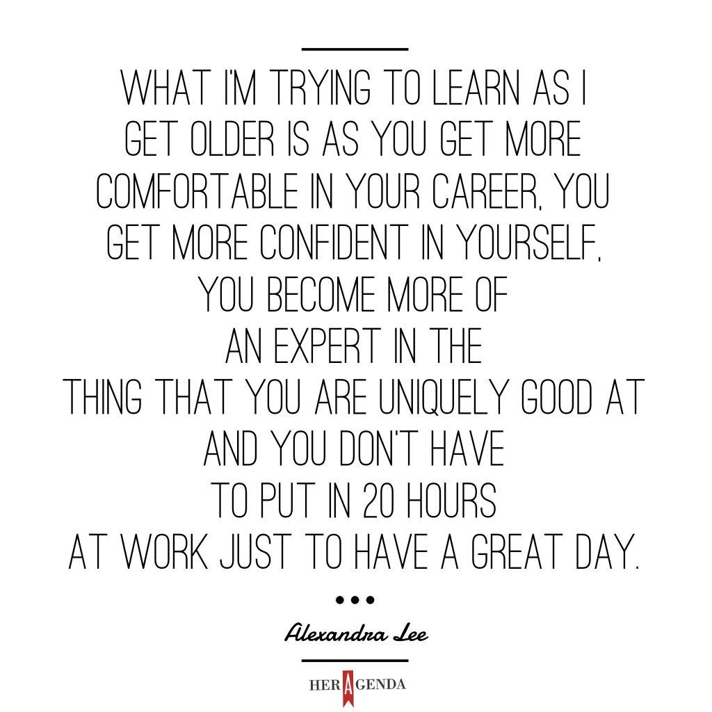 "what I’m trying to learn as I get older is as you get more comfortable in your career, you get more confident in yourself, you become more of an expert in the thing that you are uniquely good at and you don’t have to put in 20 hours at work just to have a great day." -Alexandra Lee via Her Agenda