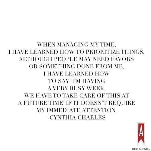 "When managing my time, I have learned how to prioritize things. Although people may need favors or something done from me, I have learned how to say ‘I’m having a very busy week, we have to take care of this at a future time’ if it doesn’t require my immediate attention" -Cynthia Charles via Her Agenda