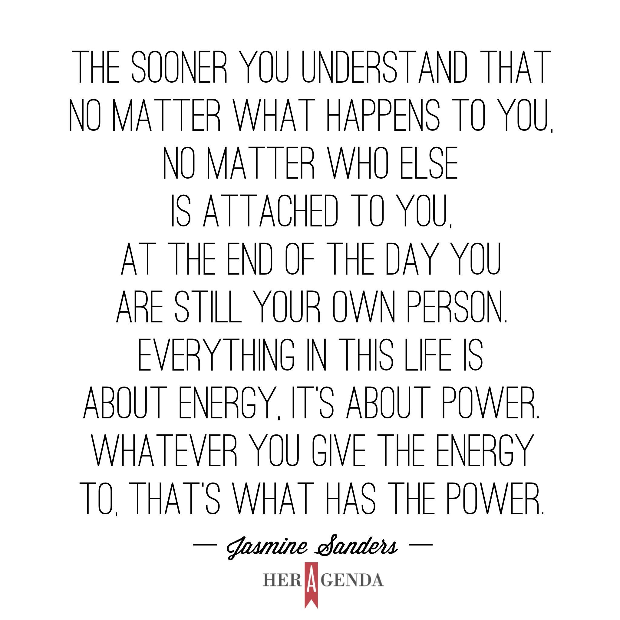 "the sooner you understand that no matter what happens to you, no matter who else is attached to you, at the end of the day you are still your own person. Everything in this life is about energy, it’s about power. Whatever you give the energy to, that’s what has the power." -Jasmine Sanders via Her Agenda