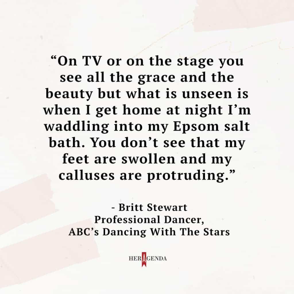 "On TV or on the stage you see all the grace and the beauty but what is unseen is when I get home at night I’m waddling into my Epsom salt bath. You don’t see that my feet are swollen and my calluses are protruding." - Britt Stewart via Her Agenda