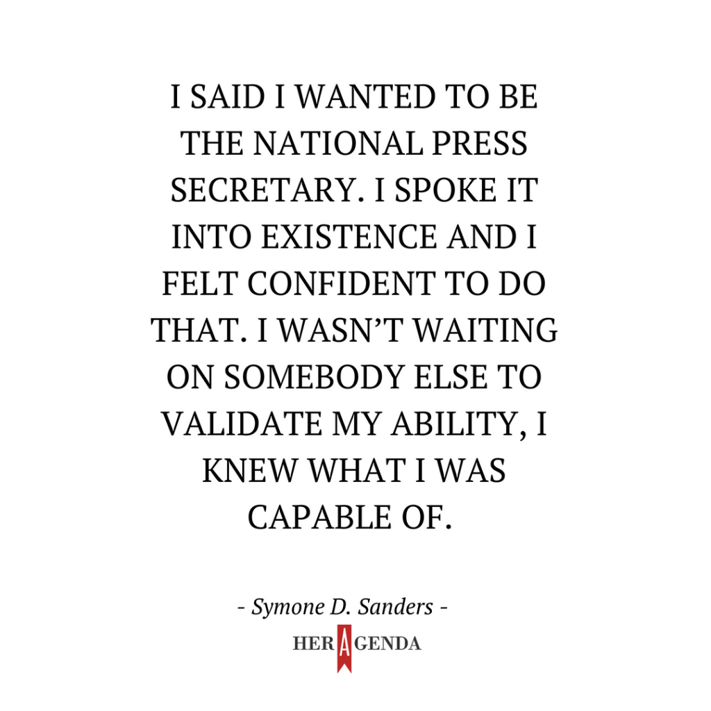 "I said I wanted to be the national press secretary. I spoke it into existence and I felt confident to do that. I wasn’t waiting on somebody else to validate my ability, I knew what I was capable of." -Symone D. Sanders via Her Agenda