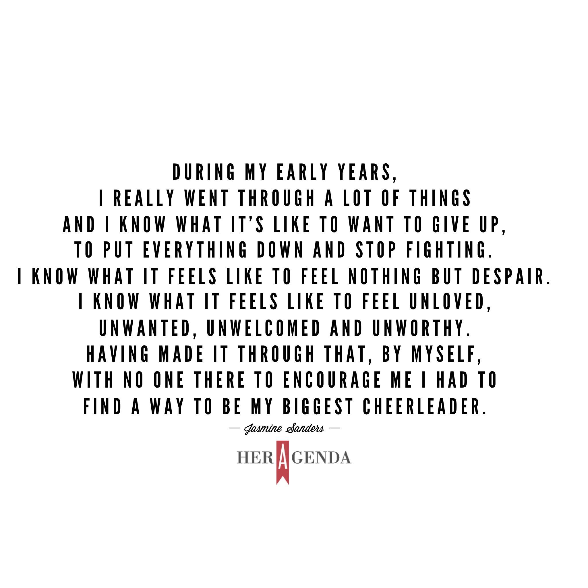 " During my early years, I really went through a lot of things and I know what it's like to want to give up, to put everything down and stop fighting. I know what it feels like to feel nothing but despair. I know what it feels like to feel unloved, unwanted, unwelcomed and unworthy. Having made it through that, by myself, with no one there to encourage me I had to find a way to be my biggest cheerleader." -Jasmine Sanders via Her Agenda