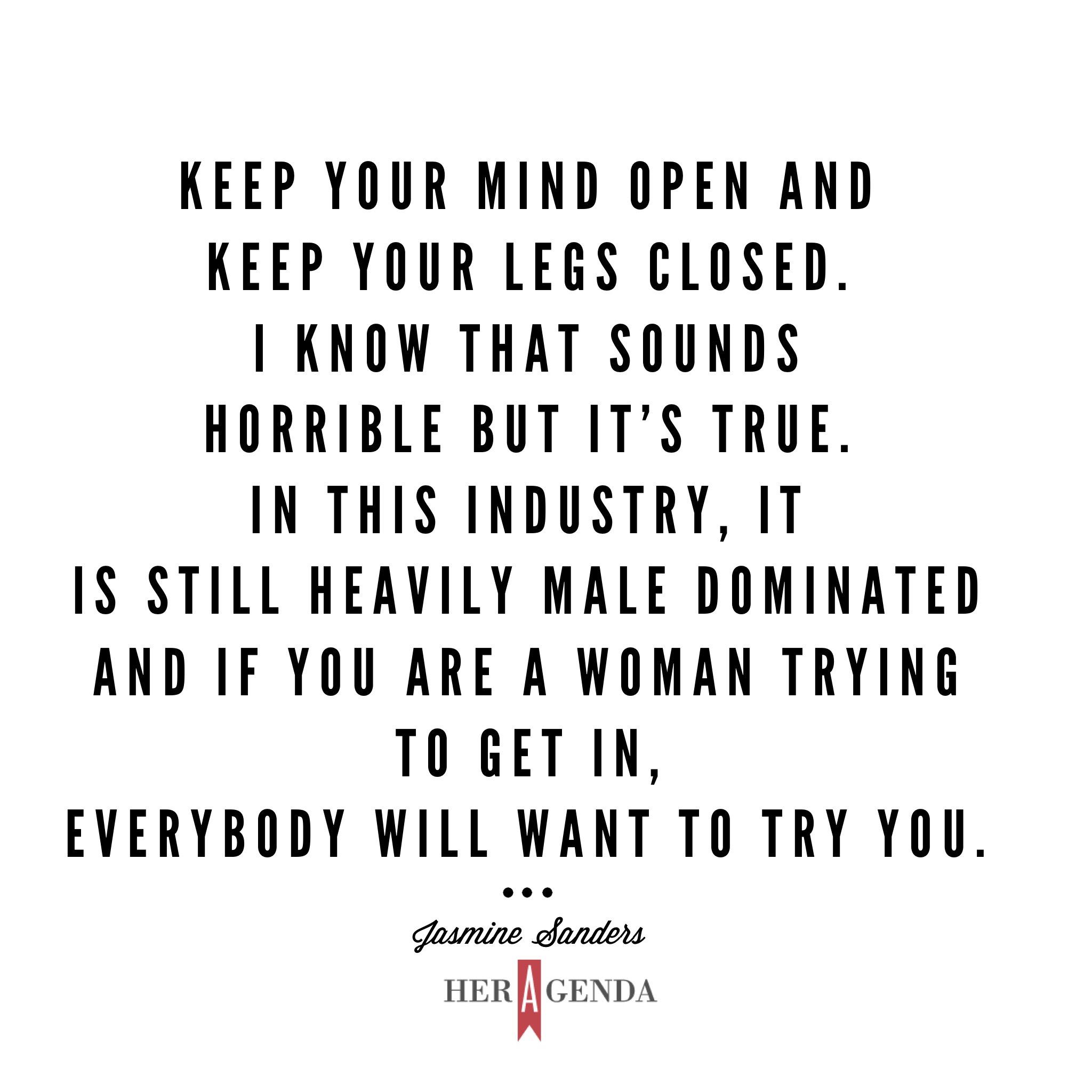 "keep your mind open and keep your legs closed. I know that sounds horrible but it’s true. In this industry, it is still heavily male dominated and if you are a woman trying to get in, everybody will want to try you." -Jasmine Sanders via Her Agenda