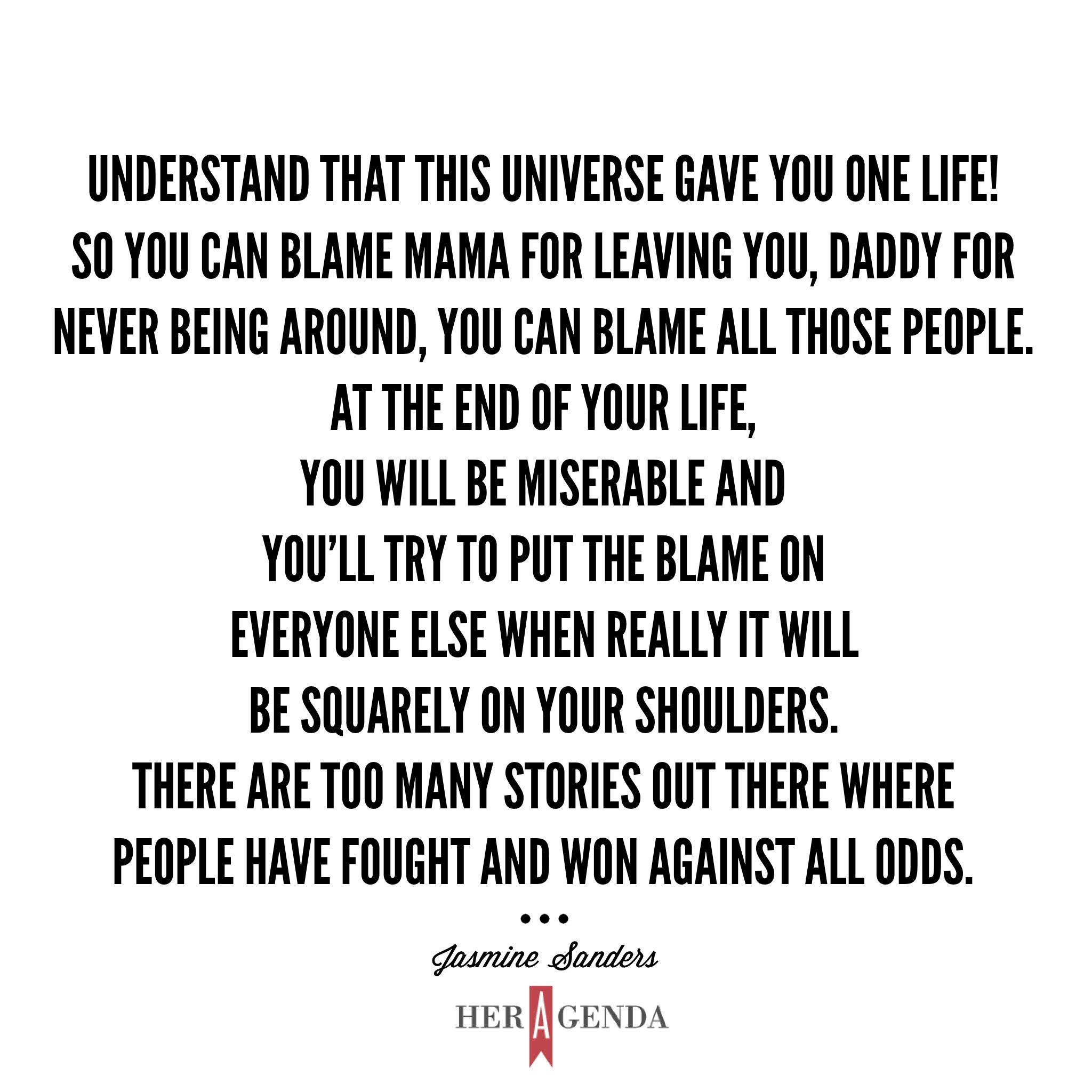 "Understand that this universe gave you one life! So you can blame mama for leaving you, daddy for never being around, you can blame all those people. At the end of your life, you will be miserable and you’ll try to put the blame on everyone else when really it will be squarely on your shoulders. There are too many stories out there where people have fought and won against all odds." -Jasmine Sanders via Her Agenda