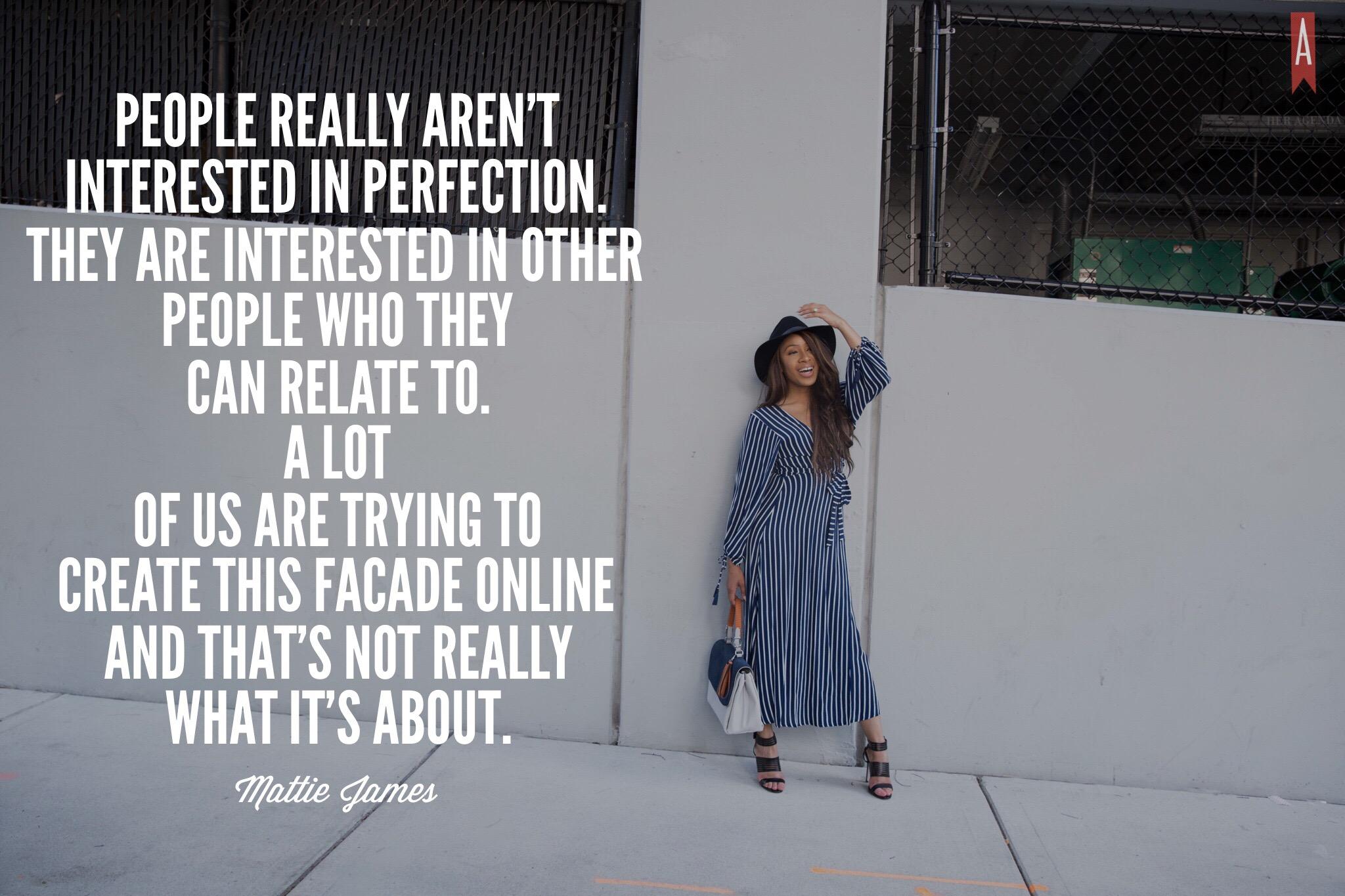 "People really aren’t interested in perfection. They are interested in other people that they can relate to. A lot of us are trying to create this facade online and that’s not really what it’s about." -Mattie James via Her Agenda