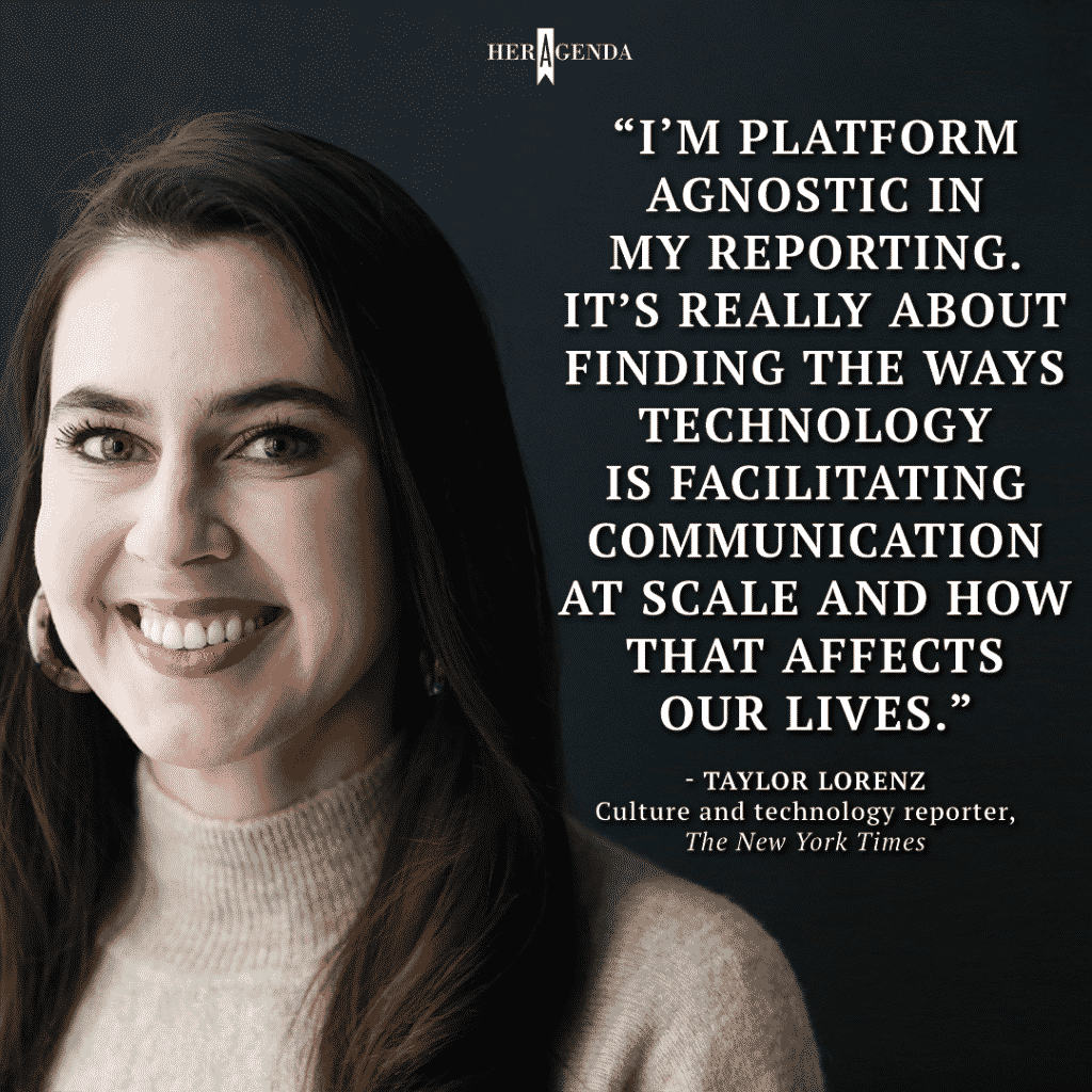 "I’m platform agnostic in my reporting. Itʼs really about finding the ways technology is facilitating communication at scale and how that affects our lives." - Taylor Lorenz