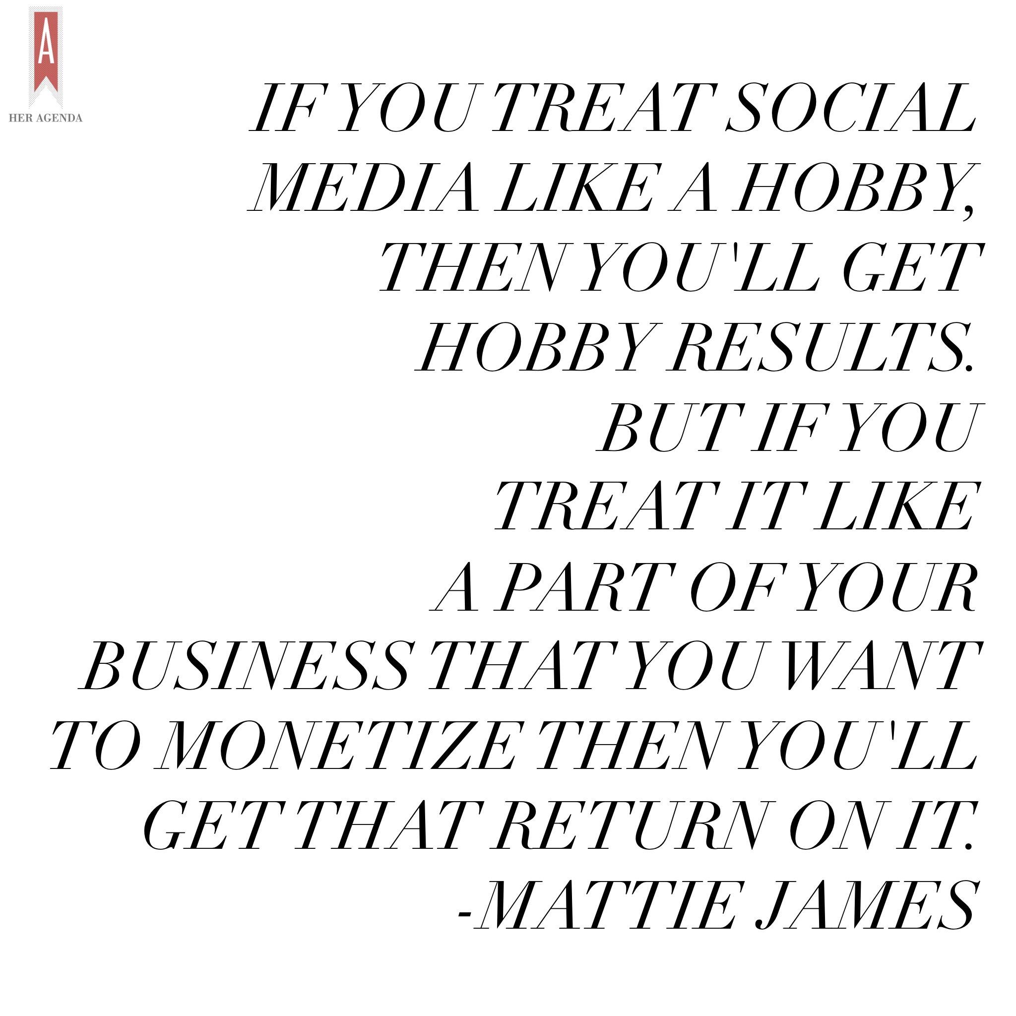 "if you treat social media like a hobby then you’ll get hobby results. But if you treat it like a part of your business that you want to monetize then you’ll get that return on it." -Mattie James via Her Agenda