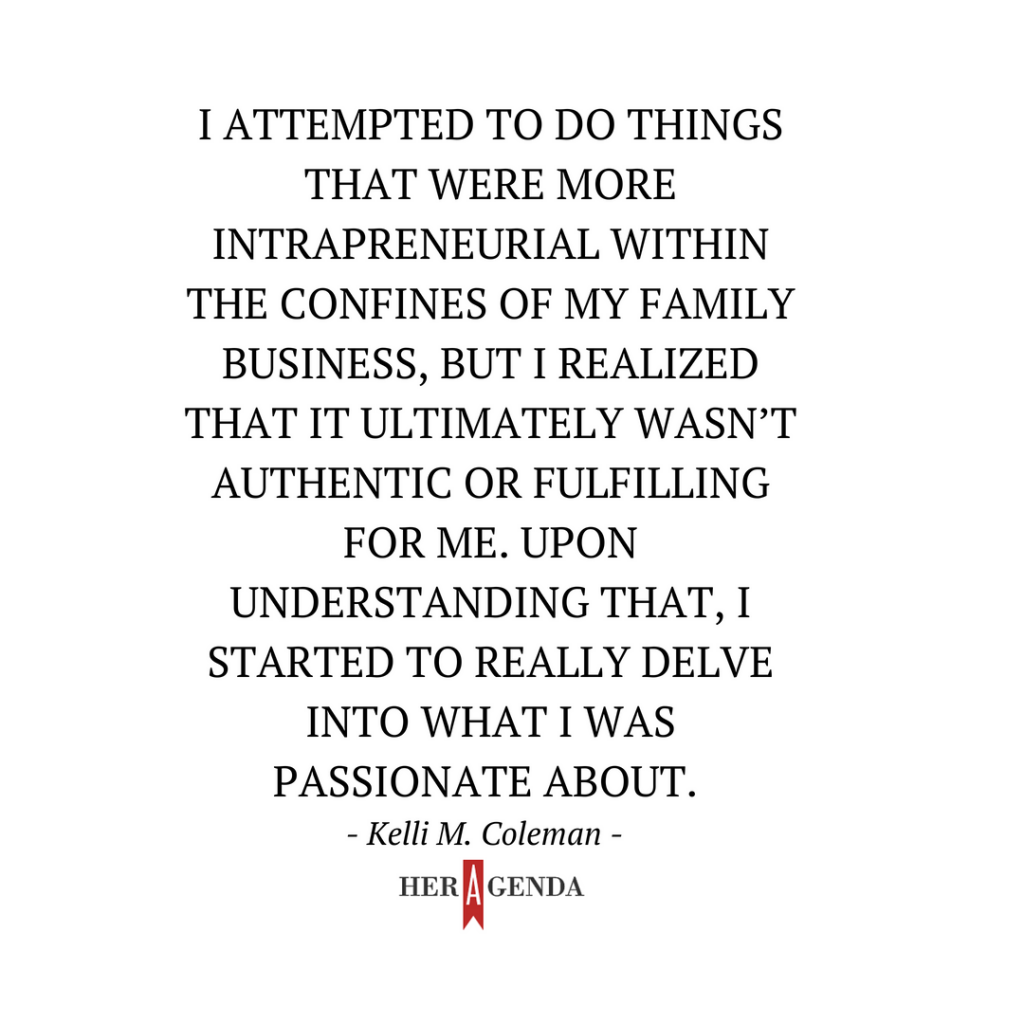 "I attempted to do things that were more intrapreneurial within the confines of my family business, but I realized that it ultimately wasn’t authentic or fulfilling for me. Upon understanding that, I started to really delve into what I was passionate about." -Kelli M. Coleman via Her Agenda