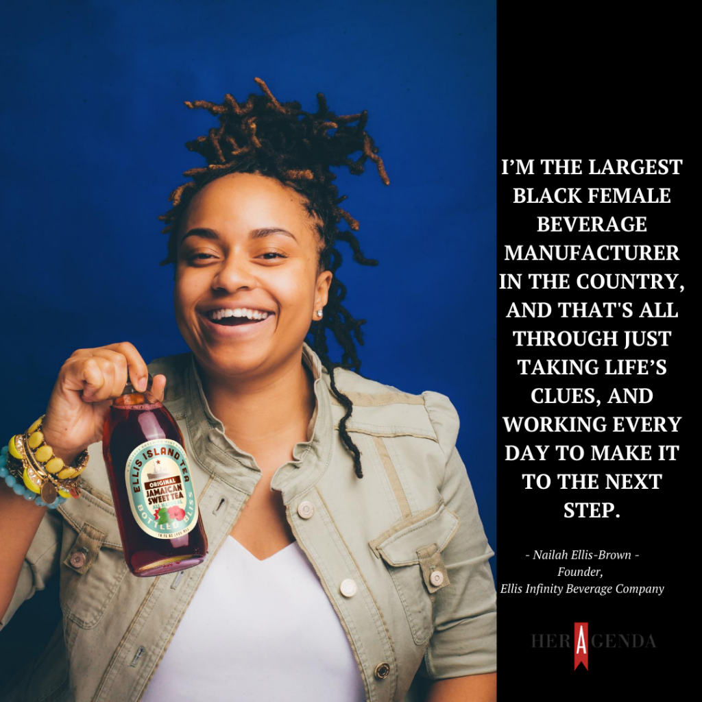 "I’m the largest Black female beverage manufacturer in the country, and that's all through just taking life’s clues, and working every day to make it to the next step." -Nailah Ellis-Brown, founder Ellis Island Tea