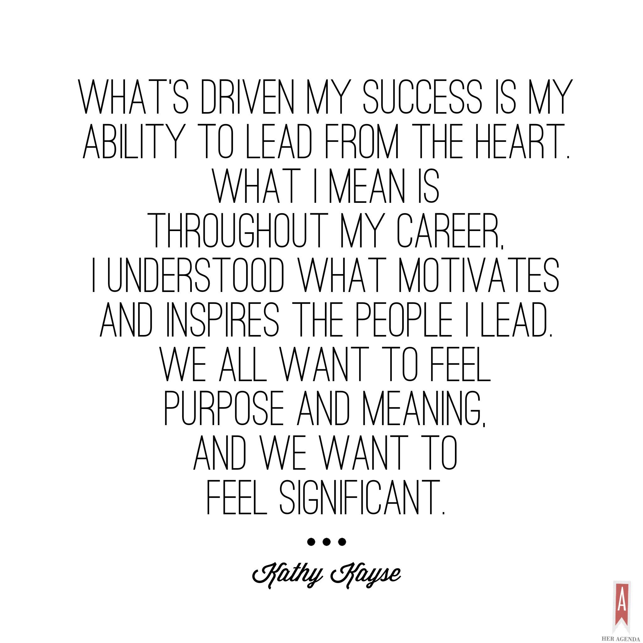 "What’s driven my success is my ability to lead from the heart. What I mean is that throughout my career, I understood what motivates and inspires the people I lead. We all want to feel purpose and meaning, and we want to feel significant." -Kathy Kayse via Her Agenda