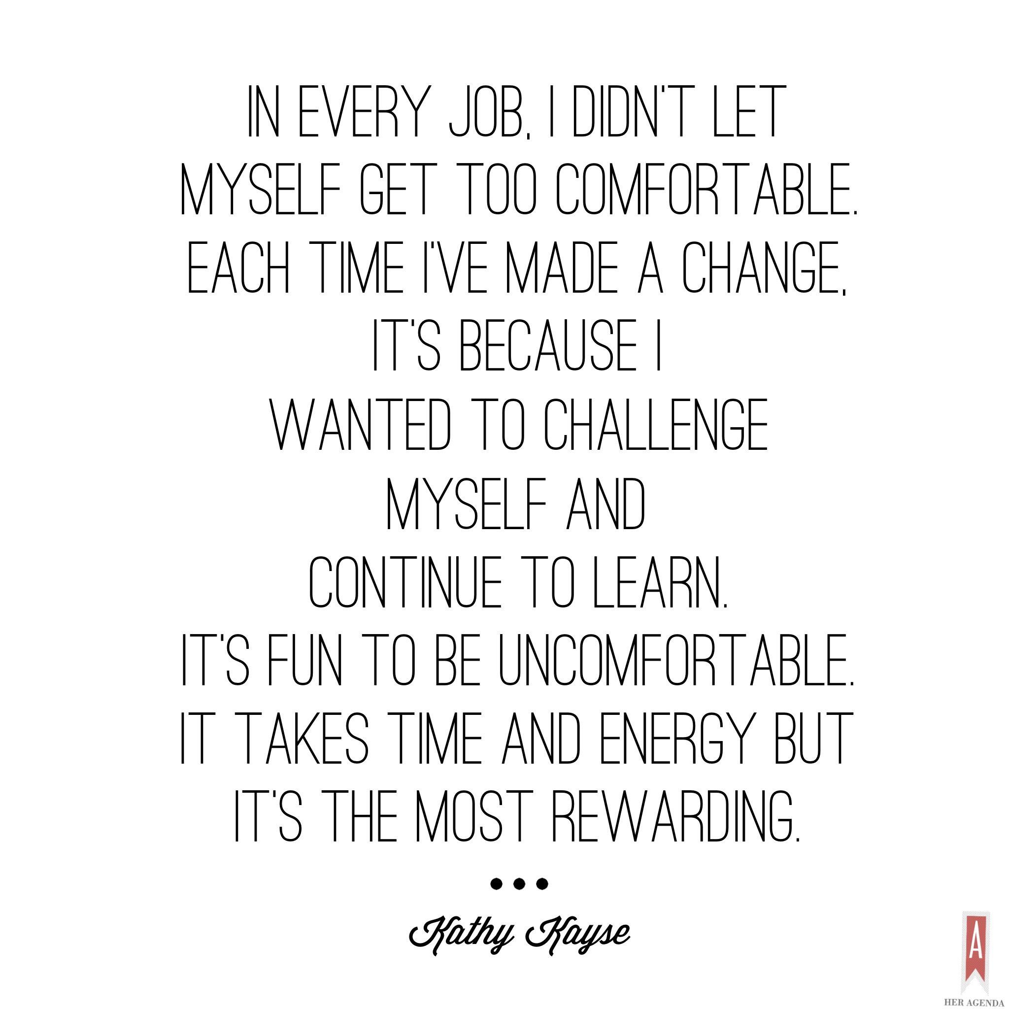 "In every job I didn’t let myself get too comfortable. Each time I’ve made a change, it’s because I wanted to challenge myself and continue to learn. It’s fun to be uncomfortable. It takes time and energy but it’s the most rewarding." -Kathy Kayse via Her Agenda