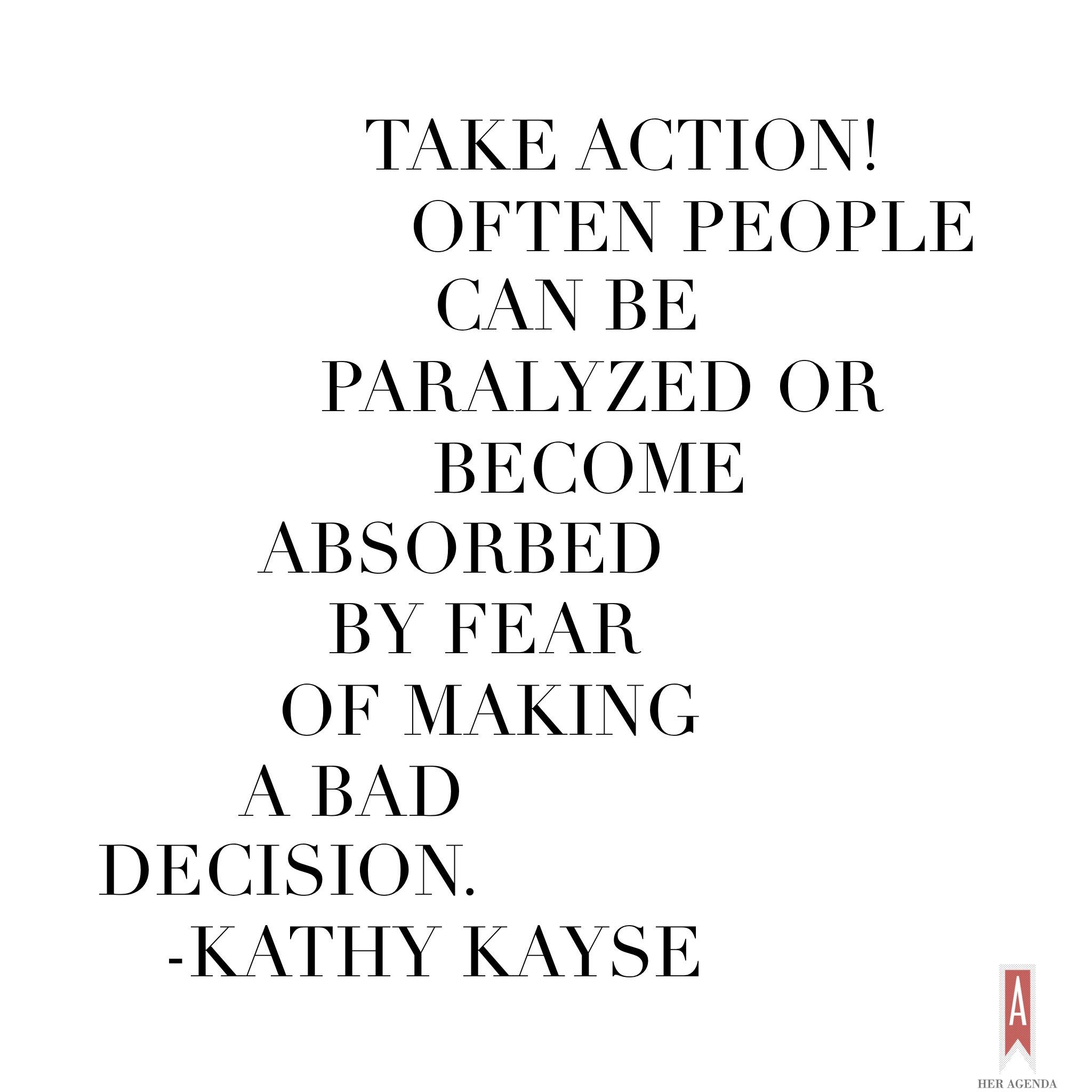 "Take action! Often people can be paralyzed or become absorbed by fear of making a decision." -Kathy Kayse via Her Agenda