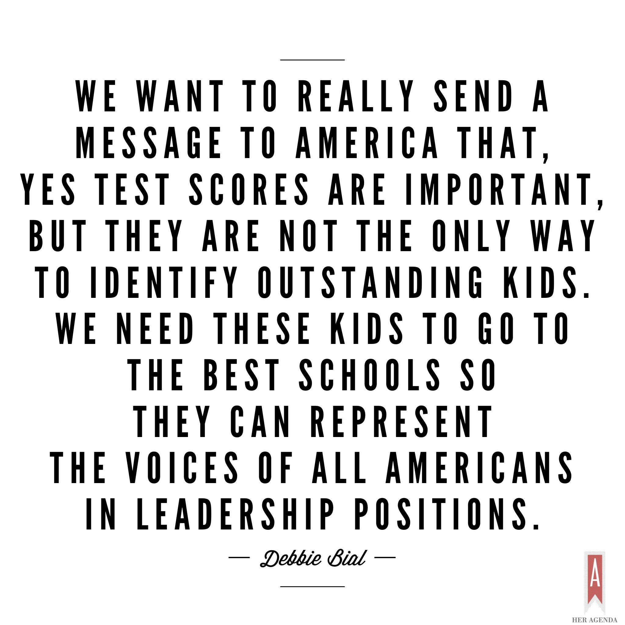 "[We want to] really send a message to America that, yes, high test scores are important, but they are not the only way to identify outstanding kids. We need these kids to go to the best schools so they can represent the voices of all Americans in leadership positions. We don’t want a very homogenous group running the country we want a diverse group running a diverse country." -Debbie Bial via Her Agenda