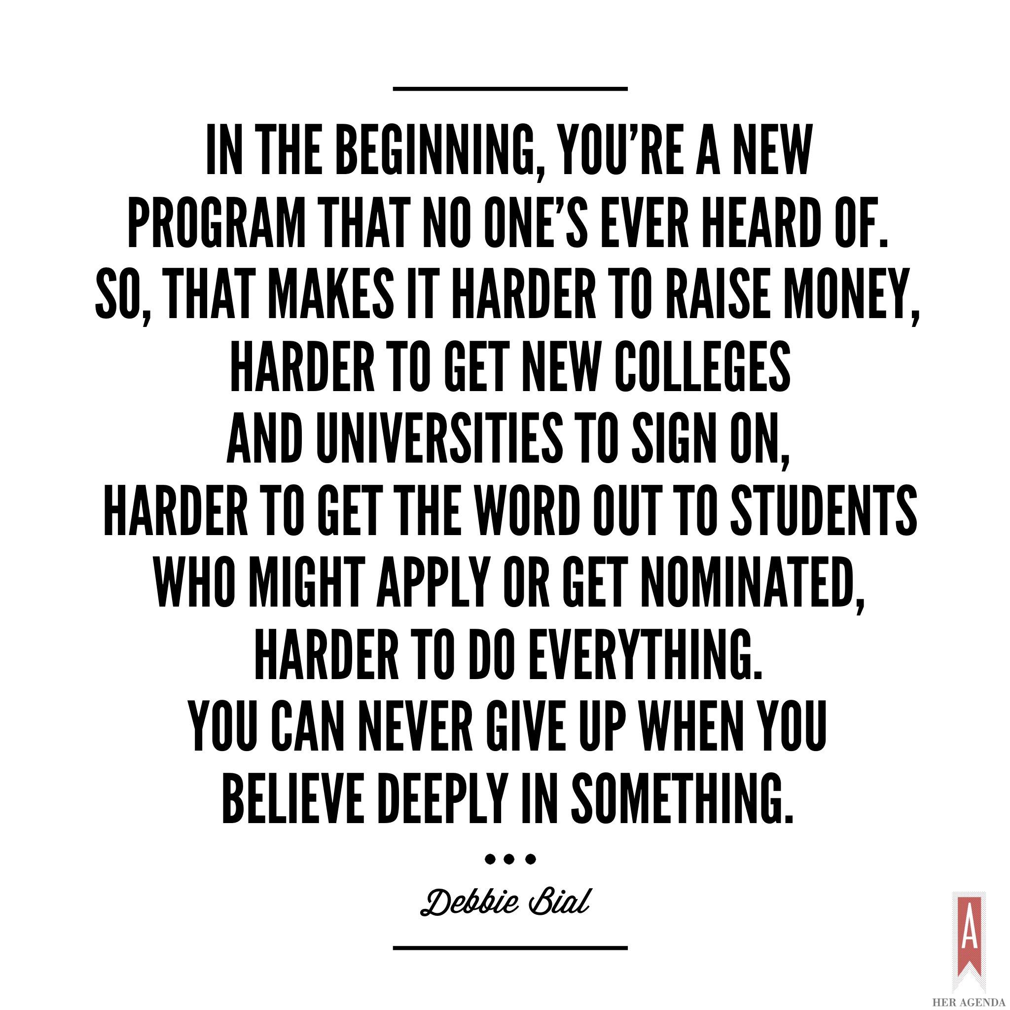 " In the beginning, you’re a program that no one’s ever heard of. So, that makes it harder to raise money, harder to get new colleges and universities to sign on, harder to get the word out to students who might apply or get nominated, harder to do everything. [But] you can’t give up. You can never give up when you believe deeply in something." -Debbie Bial via Her Agenda