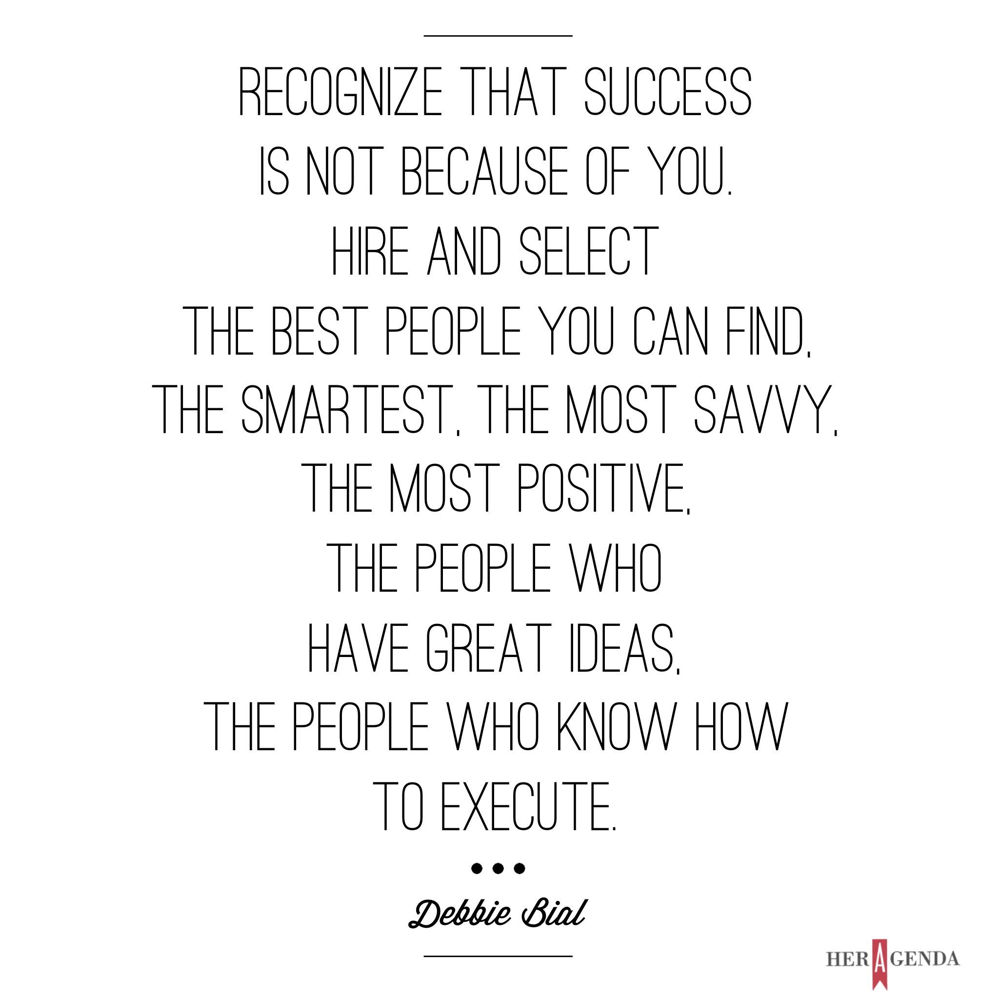 "One is you can recognize that success is not because of you. You just have the privilege of being in the leadership position in an organization. It’s really important to remember that it’s not because of you, you're [just] a part of it. It’s because of all the people that are involved. The second thing is that you hire and select the best people you can find, the smartest, the most savvy, the most positive, the people who have great ideas, the people who know how to execute." -Debbie Bial via Her Agenda