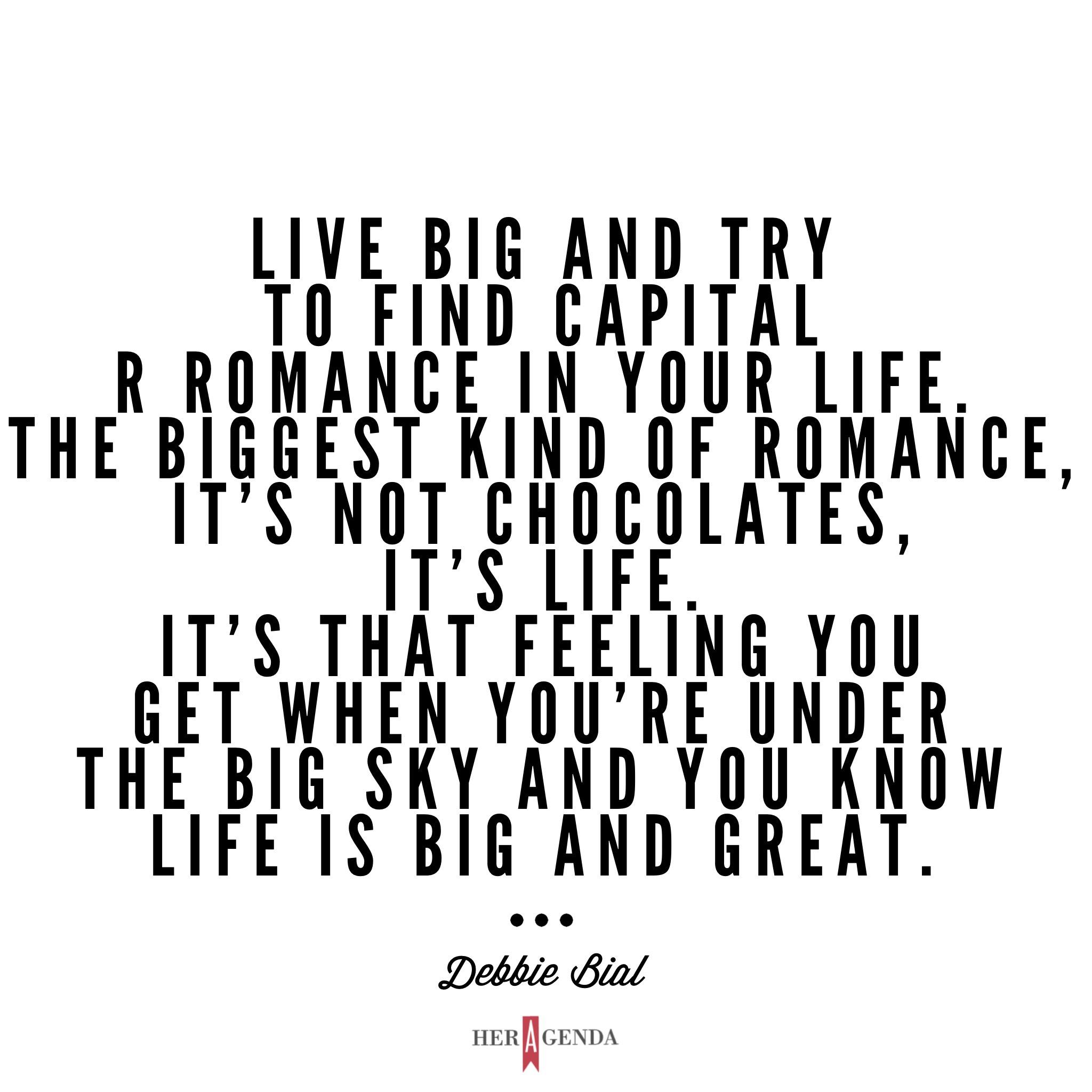 "Live big and try to find capital R romance in your life. The biggest kind of romance, it’s not chocolates, it’s life. It’s that feeling you get when you’re under the big sky and you know life is big and great." -Debbie Bial via Her Agenda