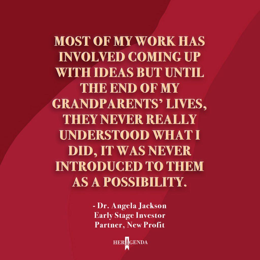 "Most of my work has involved coming up with ideas but until the end of my grandparents’ lives, they never really understood what I did, it was never introduced to them as a possibility." -Dr. Angela Jackson, Partner New Profit, via Her Agenda