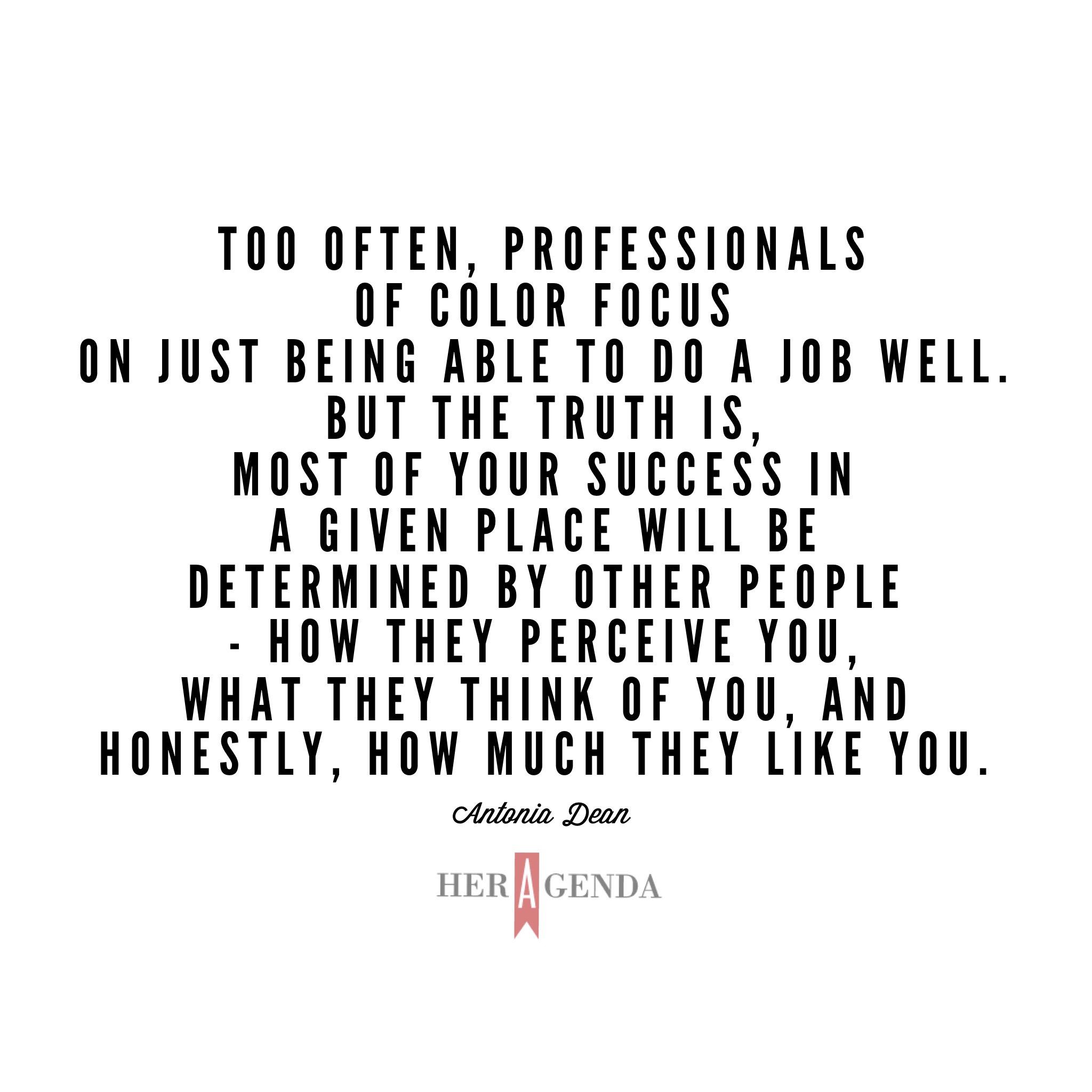 "Too often, professionals of color focus on just being able to do a job well. But the truth is, most of your success in a given place will be determined by other people - how they perceive you, what they think of you, and honestly, how much they like you. " -Antonia Dean via Her Agenda