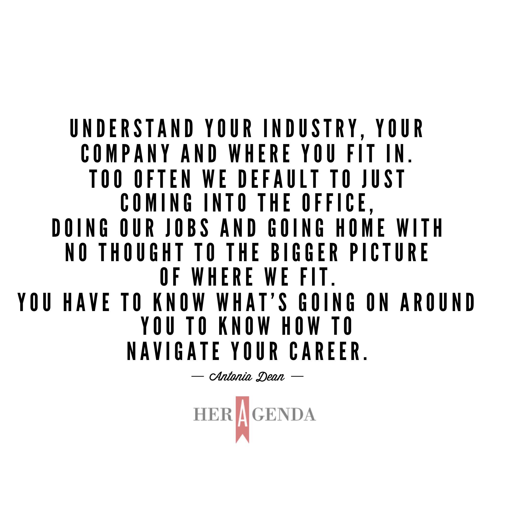 "Understand your industry, your company and where you fit in. Too often we default to just coming into the office, doing our jobs and going home with no thought to the bigger picture of where we fit. You have to know what’s going on around you to know how to navigate your career." -Antonia Dean via Her Agenda