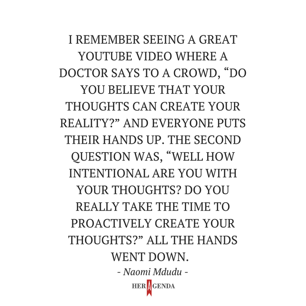 " I remember seeing a great Youtube video where a doctor says to a crowd, “Do you believe that your thoughts can create your reality?” and everyone puts their hands up. The second question was, “Well how intentional are you with your thoughts? Do you really take the time to proactively create your thoughts?” All the hands went down. I thought that was so telling." -Naomi Mdudu