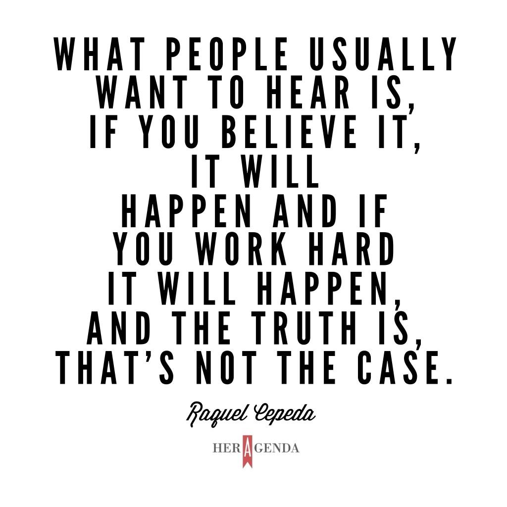 "What people usually want to hear is, ‘If you believe it, it will happen and you work hard it will happen,’ and the truth is, that’s not the case." -Raquel Cepeda via Her Agenda