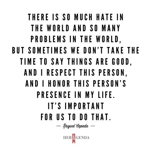 "There is so much hate in the world and so many problems in the world, but sometimes we don’t take the time to say things are good and I respect this person and I honor this person's presence in my life. It’s important for us to do that."  -Raquel Cepeda via Her Agenda